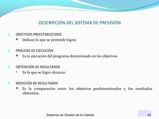 DESCRIPCIÓN DEL SISTEMA DE PREVISIÓN
1.

OBJETIVOS PREESTABLECIDOS
 Indican lo que se pretende lograr.

2.

PROCESO DE EJECUCIÓN
 Es la ejecución del programa determinado en los objetivos.

3.

OBTENCIÓN DE RESULTADOS

Es lo que se logro alcanzar.

4.

MEDICIÓN DE RESULTADOS
 Es la comparación entre los objetivos predeterminados y los resultados
obtenidos.

Sistemas de Gestión de la Calidad

43

 