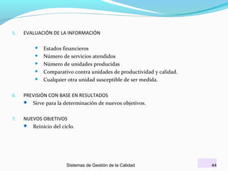 5.

EVALUACIÓN DE LA INFORMACIÓN






Estados financieros
Número de servicios atendidos
Número de unidades producidas
Comparativo contra unidades de productividad y calidad.
Cualquier otra unidad susceptible de ser medida.

6.

PREVISIÓN CON BASE EN RESULTADOS
 Sirve para la determinación de nuevos objetivos.

7.

NUEVOS OBJETIVOS
 Reinicio del ciclo.

Sistemas de Gestión de la Calidad

44

 