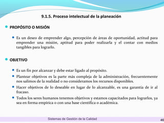 9.1.5. Proceso intelectual de la planeación
 PROPÓSITO O MISIÓN
 Es un deseo de emprender algo, percepción de áreas de oportunidad, actitud para

emprender una misión, aptitud para poder realizarla y el contar con medios
tangibles para lograrlo.

 OBJETIVO
 Es un fin por alcanzar y debe estar ligado al propósito.
 Plantear objetivos es la parte más compleja de la administración, frecuentemente

nos salimos de la realidad o no consideramos los recursos disponibles.

 Hacer objetivos de lo deseable en lugar de lo alcanzable, es una garantía de ir al

fracaso.

 Todos los seres humanos tenemos objetivos y estamos capacitados para lograrlos, ya

sea en forma empírica o con una base científica o académica.

Sistemas de Gestión de la Calidad

46

 