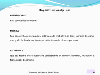 Requisitos de los objetivos
CUANTIFICABLE
Para conocer los resultados.

MEDIBLE
Para conocer hasta qué grado se está logrando el objetivo, es decir, su índice de avance
o su grado de desviación, lo que permitirá tomar decisiones oportunas.

ALCANZABLE
Que sea factible de ser ejecutado considerando los recursos humanos, financieros y
tecnológicos disponibles.

Sistemas de Gestión de la Calidad

47

 
