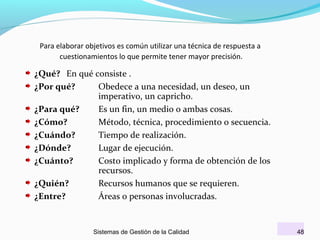 Para elaborar objetivos es común utilizar una técnica de respuesta a
cuestionamientos lo que permite tener mayor precisión.

¿Qué? En qué consiste .
¿Por qué?
Obedece a una necesidad, un deseo, un
imperativo, un capricho.
¿Para qué?
Es un fin, un medio o ambas cosas.
¿Cómo?
Método, técnica, procedimiento o secuencia.
¿Cuándo?
Tiempo de realización.
¿Dónde?
Lugar de ejecución.
¿Cuánto?
Costo implicado y forma de obtención de los
recursos.
¿Quién?
Recursos humanos que se requieren.
¿Entre?
Áreas o personas involucradas.

Sistemas de Gestión de la Calidad

48

 