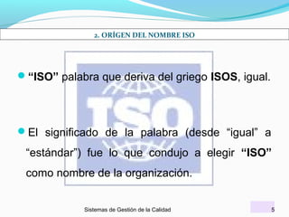 2. ORÍGEN DEL NOMBRE ISO

“ISO” palabra que deriva del griego ISOS, igual.

El significado de la palabra (desde “igual” a

“estándar”) fue lo que condujo a elegir “ISO”
como nombre de la organización.
Sistemas de Gestión de la Calidad

5

 