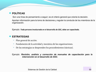  POLÍTICAS
Son una línea de pensamiento a seguir; es el criterio general que orienta la decisión.
Aportan información para la toma de decisiones y regulan la conducta de los miembros de la
organización.
Ejemplo: Toda persona involucrada en el desarrollo de SGC, debe ser capacitada.

 ESTRATEGIAS
•

Plan general de acción.

•

Fundamento de la actividad y mecánica de las organizaciones.

•

De las estrategias se desprenden los procedimientos (tácticas).

Ejemplo: Revisión, análisis y corrección de manuales de capacitación para la
intervención en el desarrollo de SGC.

Sistemas de Gestión de la Calidad

50

 