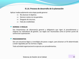 9.1.6. Proceso de desarrollo de la planeación
Aplicar inadecuadamente esta etapa puede generar:
⇒ No alcanzar el objetivo.
⇒ Generar costos no recuperables.
⇒ Desgaste de recursos.
⇒ Falta de credibilidad.
 NORMAS O REGLAS

Son lineamientos de observancia general y obligatoria que rigen al procedimiento y
originan los indicadores de gestión. Las reglas son reconocidas como el primer punto de
control de la planeación.
 PROCEDIMIENTOS

Son una secuencia lógica y cronológica de pasos a seguir, para alcanzar un fin determinado
y están regulados por las normas o reglas.
Toda actividad organizacional se ejecuta con procedimientos.

Sistemas de Gestión de la Calidad

51

 