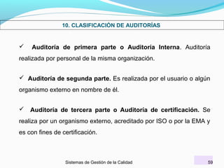 10. CLASIFICACIÓN DE AUDITORÍAS



Auditoría de primera parte o Auditoría Interna. Auditoría

realizada por personal de la misma organización.
 Auditoría de segunda parte. Es realizada por el usuario o algún
organismo externo en nombre de él.
 Auditoría de tercera parte o Auditoría de certificación. Se
realiza por un organismo externo, acreditado por ISO o por la EMA y
es con fines de certificación.

Sistemas de Gestión de la Calidad

59

 