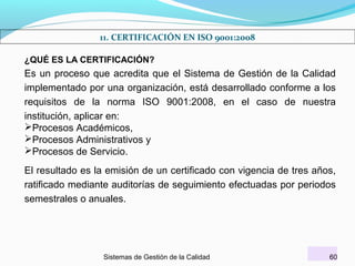 11. CERTIFICACIÓN EN ISO 9001:2008
¿QUÉ ES LA CERTIFICACIÓN?

Es un proceso que acredita que el Sistema de Gestión de la Calidad
implementado por una organización, está desarrollado conforme a los
requisitos de la norma ISO 9001:2008, en el caso de nuestra
institución, aplicar en:
Procesos Académicos,
Procesos Administrativos y
Procesos de Servicio.
El resultado es la emisión de un certificado con vigencia de tres años,
ratificado mediante auditorías de seguimiento efectuadas por periodos
semestrales o anuales.

Sistemas de Gestión de la Calidad

60

 