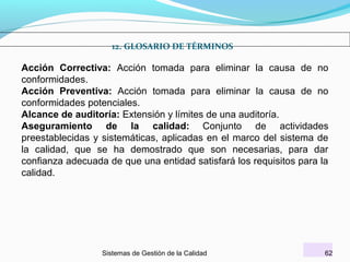 12. GLOSARIO DE TÉRMINOS

Acción Correctiva: Acción tomada para eliminar la causa de no
conformidades.
Acción Preventiva: Acción tomada para eliminar la causa de no
conformidades potenciales.
Alcance de auditoría: Extensión y límites de una auditoría.
Aseguramiento de la calidad: Conjunto de actividades
preestablecidas y sistemáticas, aplicadas en el marco del sistema de
la calidad, que se ha demostrado que son necesarias, para dar
confianza adecuada de que una entidad satisfará los requisitos para la
calidad.

Sistemas de Gestión de la Calidad

62

 