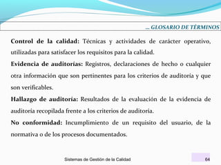 … GLOSARIO DE TÉRMINOS

Control de la calidad: Técnicas y actividades de carácter operativo,
utilizadas para satisfacer los requisitos para la calidad.
Evidencia de auditorías: Registros, declaraciones de hecho o cualquier
otra información que son pertinentes para los criterios de auditoría y que
son verificables.
Hallazgo de auditoría: Resultados de la evaluación de la evidencia de
auditoría recopilada frente a los criterios de auditoría.
No conformidad: Incumplimiento de un requisito del usuario, de la
normativa o de los procesos documentados.

Sistemas de Gestión de la Calidad

64

 