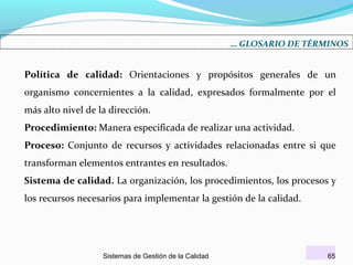 … GLOSARIO DE TÉRMINOS

Política de calidad: Orientaciones y propósitos generales de un
organismo concernientes a la calidad, expresados formalmente por el
más alto nivel de la dirección.
Procedimiento: Manera especificada de realizar una actividad.
Proceso: Conjunto de recursos y actividades relacionadas entre si que
transforman elementos entrantes en resultados.
Sistema de calidad. La organización, los procedimientos, los procesos y
los recursos necesarios para implementar la gestión de la calidad.

Sistemas de Gestión de la Calidad

65

 
