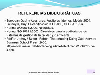 REFERENCIAS BIBLIOGRÁFICAS
• European Quality Assurance, Auditores internos, Madrid 2004.
• Laudoyer, Guy, La certificación ISO 9000, CECSA, 1996.
• Norma ISO 9001:2000, Requisitos.
• Norma ISO 19011:2002, Directrices para la auditoría de los
sistemas de gestión de la calidad y/o ambiental.
• Pfeffer, Jeffrey / Sutton, Robert, The Knowing-Doing Gap, Harvard
Business School Press, 2000.
• http://www.una.ac.cr/bibliotecologia/boletinbiblioteca/1999/Norma
s.doc

Sistemas de Gestión de la Calidad

66

 