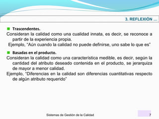 3. REFLEXIÓN …

Trascendentes.
Consideran la calidad como una cualidad innata, es decir, se reconoce a
partir de la experiencia propia.
Ejemplo, “Aún cuando la calidad no puede definirse, uno sabe lo que es”
Basadas en el producto.
Consideran la calidad como una característica medible, es decir, según la
cantidad del atributo deseado contenida en el producto, se jerarquiza
de mayor a menor calidad.
Ejemplo, “Diferencias en la calidad son diferencias cuantitativas respecto
de algún atributo requerido”

Sistemas de Gestión de la Calidad

7

 