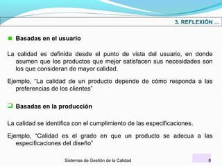 3. REFLEXIÓN …

Basadas en el usuario
La calidad es definida desde el punto de vista del usuario, en donde
asumen que los productos que mejor satisfacen sus necesidades son
los que consideran de mayor calidad.
Ejemplo, “La calidad de un producto depende de cómo responda a las
preferencias de los clientes”
 Basadas en la producción
La calidad se identifica con el cumplimiento de las especificaciones.
Ejemplo, “Calidad es el grado en que un producto se adecua a las
especificaciones del diseño”
Sistemas de Gestión de la Calidad

8

 