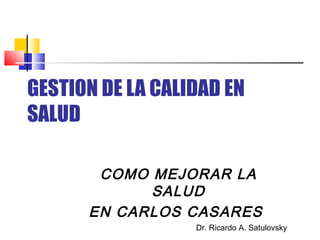 GESTION DE LA CALIDAD EN SALUD 
COMO MEJORAR LA SALUD 
EN CARLOS CASARES 
Dr. Ricardo A. Satulovsky  