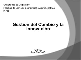 Gestión del Cambio y la
Innovación
Profesor
Juan Egaña G.
Universidad de Valparaíso
Facultad de Ciencias Económicas y Administrativas
EICO
 