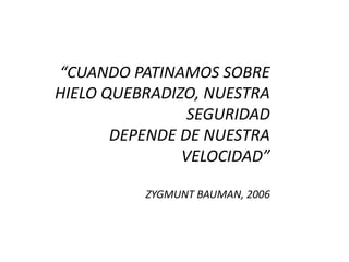 “CUANDO PATINAMOS SOBRE
HIELO QUEBRADIZO, NUESTRA
SEGURIDAD
DEPENDE DE NUESTRA
VELOCIDAD”
ZYGMUNT BAUMAN, 2006
 