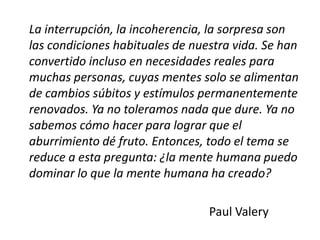 La interrupción, la incoherencia, la sorpresa son
las condiciones habituales de nuestra vida. Se han
convertido incluso en necesidades reales para
muchas personas, cuyas mentes solo se alimentan
de cambios súbitos y estímulos permanentemente
renovados. Ya no toleramos nada que dure. Ya no
sabemos cómo hacer para lograr que el
aburrimiento dé fruto. Entonces, todo el tema se
reduce a esta pregunta: ¿la mente humana puedo
dominar lo que la mente humana ha creado?
Paul Valery
 