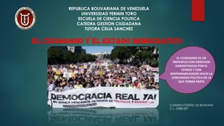 REPUBLICA BOLIVARIANA DE VENEZUELA
UNIVERSIDAD FERMIN TORO
ESCUELA DE CIENCIA POLITICA
CATEDRA GESTION CIUDADANA
TUTORA CELIA SANCHEZ
EL CIUDADANO Y EL ESTADO DEMOCRATICO
EL CIUDADANO ES UN
INDIVIDUO CON DERECHOS
GARANTIZADOS POR EL
ESTADO Y CON
RESPONSABILIDADES HACIA LA
COMUNIDAD POLITICA DE LA
QUE FORMA PARTE
CARMEN CEDEÑO DE BONFANTI
C.I.: 3.888.507
 