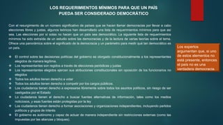 LOS REQUERIMIENTOS MÍNIMOS PARA QUE UN PAÍS
PUEDA SER CONSIDERADO DEMOCRÁTICO
Con el resurgimiento de un número significativo de países que se hacen llamar democracias por llevar a cabo
elecciones libres y justas, algunos teóricos han desarrollado una lista de requerimientos mínimos para que así
sea. Las elecciones por sí solas no hacen que un país sea democrático. La siguiente lista de requerimientos
mínimos ha sido extraída de un estudio sobre las democracias y de la lectura de varias teorías sobre el tema.
Ofrece una panorámica sobre el significado de la democracia y un parámetro para medir qué tan democrático es
un país.
 El control sobre las decisiones políticas del gobierno es otorgado constitucionalmente a los representantes
elegidos de manera legítima.
 Los representantes son regidos a través de elecciones periódicas y justas
 Los representantes elegidos ejercen sus atribuciones constitucionales sin oposición de los funcionarios no
elegidos
 Todos los adultos tienen derecho a votar
 Todos los adultos tienen derecho a competir por los cargos públicos.
 Los ciudadanos tienen derecho a expresarse libremente sobre todos los asuntos políticos, sin riesgo de ser
castigados por el Estado
 Lo ciudadanos tienen el derecho a buscar fuentes alternativas de información, tales como los medios
noticiosos, y esas fuentes están protegidas por la ley
 Los ciudadanos tienen derecho a formar asociaciones y organizaciones independientes, incluyendo partidos
políticos y grupos de interés
 El gobierno es autónomo y capaz de actuar de manera independiente sin restricciones externas (como las
impuestas por las alianzas y bloques).
Los expertos
argumentan que, si uno
de estos elementos no
está presente, entonces
el país no es una
verdadera democracia.
 