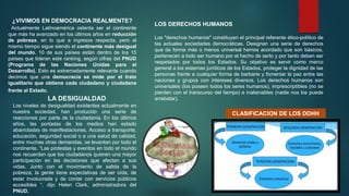 ¿VIVIMOS EN DEMOCRACIA REALMENTE?
Actualmente Latinoamérica ostenta ser el continente
que más ha avanzado en los últimos años en reducción
de pobreza, en lo que a ingresos respecta, pero al
mismo tiempo sigue siendo el continente más desigual
del mundo. 10 de sus países están dentro de los 15
países que lideran este ranking, según cifras del PNUD
(Programa de las Naciones Unidas para el
Desarrollo). Esto es extremadamente relevante cuando
decimos que una democracia se mide por el trato
igualitario que obtiene cada ciudadano y ciudadana
frente al Estado.
LA DESIGUALDAD
Los niveles de desigualdad existentes actualmente en
nuestra sociedad, han producido una serie de
reacciones por parte de la ciudadanía. En los últimos
años, las portadas de los medios han estado
abarrotadas de manifestaciones. Acceso a transporte,
educación, seguridad social o a una salud de calidad,
entre muchas otras demandas, se levantan por todo el
continente. “Las protestas y eventos en todo el mundo
nos recuerdan que los ciudadanos quieren una mayor
participación en las decisiones que afectan a sus
vidas. Junto con el movimiento de salida de la
pobreza, la gente tiene expectativas de ser oída, de
estar involucrada y de contar con servicios públicos
accesibles “, dijo Helen Clark, administradora del
PNUD.
LOS DERECHOS HUMANOS
Los "derechos humanos" constituyen el principal referente ético-político de
las actuales sociedades democráticas. Designan una serie de derechos
que de forma más o menos universal hemos acordado que son básicos,
pertenecen a todo ser humano por el hecho de serlo y por tanto deben ser
respetados por todos los Estados. Su objetivo es servir como marco
general a los sistemas jurídicos de los Estados, proteger la dignidad de las
personas frente a cualquier forma de barbarie y fomentar la paz entre las
naciones y grupos con intereses diversos. Los derechos humanos son
universales (los poseen todos los seres humanos), imprescriptibles (no se
pierden con el transcurso del tiempo) e inalienables (nadie nos los puede
arrebatar).
CLASIFICACION DE LOS DDHH
 