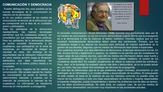COMUNICACIÓN Y DEMOCRACIA
Pueden distinguirse dos usos posibles de las
nuevas tecnologías de la comunicación en
relación con la democracia:
a) Un uso político positivo de los medios de
comunicación al servicio de la democracia que
se corresponde con la idea de un ciudadano
activo y participativo.
Para los partidarios de la democracia
representativa, las nuevas tecnologías
permitirían que los ciudadanos pudieran ser
consultados por sus representantes políticos.
Para los partidarios de la democracia directa
se podría consultar directamente a los
ciudadanos, que participarían en la toma de
decisiones, sin necesidad de delegar su
voluntad en otros. Sin embargo se ha
argumentado que la utilización indiscriminada
de estos medios pondría riesgo la dimensión
deliberativa que debe caracterizar las
actuaciones en la esfera pública debido a su
inmediatez.
b) Un uso político negativo de los medios de
comunicación. Ello sucede cuando los medios
de comunicación se ponen al servicio de
determinados intereses o poderes con la
intención de condicionar la voluntad de los
ciudadanos. La información se transforma
entonces en manipulación y propaganda.
El pensador norteamericano Noam Chomsky (1928) describe muy gráficamente este uso de
los medios de comunicación en las sociedades democráticas cuando afirma que la propaganda
es a la democracia lo que la violencia al estado totalitario. Chomsky explica que en una
sociedad verdaderamente democrática deben darse dos condiciones. Primera, que los
ciudadanos tengan a su alcance los recursos para participar de manera significativa en la
gestión de sus asuntos. Segunda, que los medios de información sean libres e imparciales.
Pero podemos encontrar una idea alternativa de democracia, la llamada democracia formal. En
ella, aunque formal y legalmente lo parezca, en realidad no se permite que los ciudadanos se
hagan cargo de sus propios asuntos, para ello los medios de información deben estar fuerte y
rígidamente controlados. En lo que conocemos como estado totalitario, el control de los
ciudadanos resulta fácil. Es cuestión simplemente de utilizar la violencia contra los individuos.
Pero, claro, si la sociedad ha acabado siendo más libre y democrática, ya no se puede actuar
así, por tanto, hay que utilizar otra estrategia: las técnicas de propaganda.
En este tipo de democracia, que es la que predomina según Chomsky, encontramos un uso
restringido de la información y un modelo elitista y burocratizado de la política. El presupuesto
de este modelo se basa en la creencia de que los intereses comunes no pueden estar en
manos de los ciudadanos y solo una clase especializada de hombres y mujeres responsables
lo bastante inteligentes, puede comprenderlos y resolver los problemas que de ellos se derivan,
son las élites económico-políticas. No cabe duda, en cualquier caso, de que los medios de
comunicación desempeñan una función muy importante en las sociedades actuales.
 