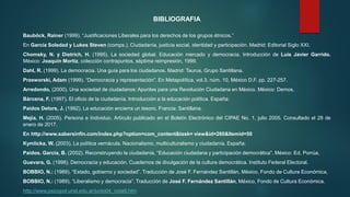 Bauböck, Rainer (1999). “Justificaciones Liberales para los derechos de los grupos étnicos.”
En García Soledad y Lukes Steven (comps.). Ciudadanía, justicia social, identidad y participación. Madrid: Editorial Siglo XXI.
Chomsky, N. y Dietrich, H. (1995). La sociedad global. Educación mercado y democracia. Introducción de Luis Javier Garrido.
México: Joaquín Mortiz, colección contrapuntos, séptima reimpresión, 1999.
Dahl, R. (1999). La democracia. Una guía para los ciudadanos. Madrid: Taurus, Grupo Santillana.
Przeworski, Adam (1999). “Democracia y representación”. En Metapolítica, vol.3, núm. 10, México D.F. pp. 227-257.
Arredondo, (2000). Una sociedad de ciudadanos: Apuntes para una Revolución Ciudadana en México. México: Demos.
Bárcena, F. (1997). El oficio de la ciudadanía. Introducción a la educación política. España:
Paídos Delors, J. (1992). La educación encierra un tesoro. Francia: Santillana.
Mejía, H. (2005). Persona e Individuo. Artículo publicado en el Boletín Electrónico del CIPAE No. 1, julio 2005. Consultado el 28 de
enero de 2017.
En http://www.sabersinfin.com/index.php?option=com_content&task= view&id=260&Itemid=50
Kymlicka, W. (2003). La política vernácula. Nacionalismo, multiculturalismo y ciudadanía. España:
Paídos. García, B. (2002). Reconstruyendo la ciudadanía. “Educación ciudadana y participación democrática”. México: Ed. Porrúa.
Guevara, G. (1998). Democracia y educación. Cuadernos de divulgación de la cultura democrática. Instituto Federal Electoral.
BOBBIO, N.: (1989). “Estado, gobierno y sociedad”. Traducción de José F. Fernández Santillán, México, Fondo de Cultura Económica,
BOBBIO, N.: (1989), “Liberalismo y democracia”. Traducción de José F. Fernández Santillán, México, Fondo de Cultura Económica.
http://www.psicopol.unsl.edu.ar/junio04_nota9.htm
BIBLIOGRAFIA
 