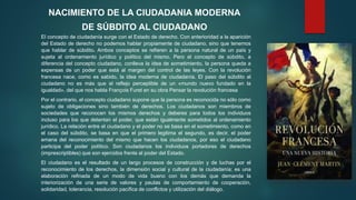 El concepto de ciudadanía surge con el Estado de derecho. Con anterioridad a la aparición
del Estado de derecho no podemos hablar propiamente de ciudadano, sino que tenemos
que hablar de súbdito. Ambos conceptos se refieren a la persona natural de un país y
sujeta al ordenamiento jurídico y político del mismo. Pero el concepto de súbdito, a
diferencia del concepto ciudadano, conlleva la idea de sometimiento, la persona queda a
expensas de un poder que está al margen del control de las leyes. Con la revolución
francesa nace, como es sabido, la idea moderna de ciudadanía. El paso del súbdito al
ciudadano no es más que el reflejo perceptible de un «mundo nuevo fundado en la
igualdad», del que nos habla François Furet en su obra Pensar la revolución francesa
Por el contrario, el concepto ciudadano supone que la persona es reconocida no sólo como
sujeto de obligaciones sino también de derechos. Los ciudadanos son miembros de
sociedades que reconocen los mismos derechos y deberes para todos los individuos
incluso para los que detentan el poder, que están igualmente sometidos al ordenamiento
jurídico. La relación entre el ciudadano y el poder no se basa en el sometimiento, como en
el caso del súbdito, se basa en que el primero legitima el segundo, es decir, el poder
emana del reconocimiento del mismo que hacen los ciudadanos, por eso el ciudadano
participa del poder político. Son ciudadanos los individuos portadores de derechos
(imprescriptibles) que son ejercidos frente al poder del Estado.
El ciudadano es el resultado de un largo procesos de construcción y de luchas por el
reconocimiento de los derechos, la dimensión social y cultural de la ciudadanía; es una
elaboración refinada de un modo de vida bueno con los demás que demanda la
interiorización de una serie de valores y pautas de comportamiento de cooperación,
solidaridad, tolerancia, resolución pacífica de conflictos y utilización del diálogo.
NACIMIENTO DE LA CIUDADANIA MODERNA
DE SÚBDITO AL CIUDADANO
 