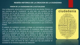 RESEÑA HISTORICA DE LA CREACION DE LA CIUDADANIA
VISION DE LA CIUDADANIA EN LA ACTUALIDAD
Una configuración actual sobre la ciudadanía es la que plantea Gimeno, ya
que menciona que la “ciudadanía”, es ante todo, una condición de los
individuos, por la cual se reconoce y garantiza una serie de derechos, en
función de los cuales ellos pueden hacer determinadas cosas, impedir que
les hagan otras y exigir que se les proporcionen ciertos bienes. De acuerdo
con la tradición histórica, ser ciudadano es disponer de un estatuto jurídico
como persona que se adquiere por la pertenencia a un territorio geográfico,
cultural, legal y políticamente determinada, básicamente la que conforma el
Estado.
El estatuto de ciudadano concede y protege con prerrogativas amparadas
en y por las leyes. En este entendido, la ciudadanía sigue siendo vista
como un derecho de los miembros de una comunidad, el reconocimiento
legal de la ciudadanía por parte de un Estado; a lo que se le denomina
“ciudadanía formal”. Al requisito que garantiza el respeto y goce de
determinados derechos se suma el crear un vínculo social entre ellos en el
seno de una comunidad. Actualmente se trata de comprender y asumir la
ciudadanía, como una forma de vida o cultura que hay que practicar en
sociedad en los diversos espacios de interacción.
 