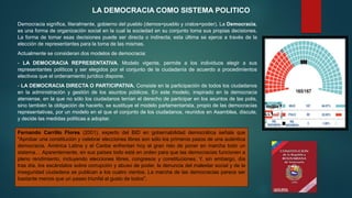 Democracia significa, literalmente, gobierno del pueblo (demos=pueblo y cratos=poder). La Democracia,
es una forma de organización social en la cual la sociedad en su conjunto toma sus propias decisiones.
La forma de tomar esas decisiones puede ser directa o indirecta; esta última se ejerce a través de la
elección de representantes para la toma de las mismas.
Actualmente se consideran dos modelos de democracia:
- LA DEMOCRACIA REPRESENTATIVA. Modelo vigente, permite a los individuos elegir a sus
representantes políticos y ser elegidos por el conjunto de la ciudadanía de acuerdo a procedimientos
electivos que el ordenamiento jurídico dispone.
- LA DEMOCRACIA DIRECTA O PARTICIPATIVA. Consiste en la participación de todos los ciudadanos
en la administración y gestión de los asuntos públicos. En este modelo, inspirado en la democracia
ateniense, en la que no sólo los ciudadanos tenían el derecho de participar en los asuntos de las polis,
sino también la obligación de hacerlo, se sustituye el modelo parlamentarista, propio de las democracias
representativas, por un modelo en el que el conjunto de los ciudadanos, reunidos en Asamblea, discute,
y decide las medidas políticas a adoptar.
LA DEMOCRACIA COMO SISTEMA POLITICO
Fernando Carrillo Flores (2001), experto del BID en gobernabilidad democrática señala que
"Aprobar una constitución y celebrar elecciones libres son sólo los primeros pasos de una auténtica
democracia. América Latina y el Caribe enfrentan hoy el gran reto de poner en marcha todo un
sistema… Aparentemente, en sus países todo está en orden para que las democracias funcionen a
pleno rendimiento, incluyendo elecciones libres, congresos y constituciones. Y, sin embargo, día
tras día, los escándalos sobre corrupción y abuso de poder, la denuncia del malestar social y de la
inseguridad ciudadana se publican a los cuatro vientos. La marcha de las democracias parece ser
bastante menos que un paseo triunfal al gusto de todos".
 
