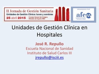 Unidades de Gestión Clínica en
Hospitales
José R. Repullo
Escuela Nacional de Sanidad
Instituto de Salud Carlos III
jrepullo@isciii.es
 