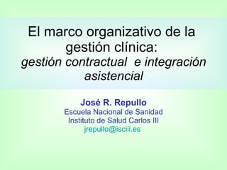 El marco organizativo de la
      gestión clínica:
gestión contractual e integración
           asistencial

           José R. Repullo
       Escuela Nacional de Sanidad
        Instituto de Salud Carlos III
              jrepullo@isciii.es
 