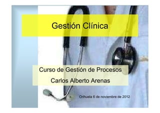 Gestión Clínica




Curso de Gestión de Procesos
   Carlos Alberto Arenas

             Orihuela 6 de noviembre de 2012
 