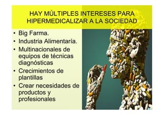 HAY MÚLTIPLES INTERESES PARA
    HIPERMEDICALIZAR A LA SOCIEDAD
• Big Farma.
• Industria Alimentaría.
• Multinacionales de
  equipos de técnicas
  diagnósticas
• Crecimientos de
  plantillas
• Crear necesidades de
  productos y
  profesionales
 