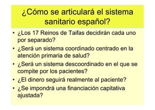 ¿Cómo se articulará el sistema
       sanitario español?
• ¿Los 17 Reinos de Taifas decidirán cada uno
  por separado?
• ¿Será un sistema coordinado centrado en la
  atención primaria de salud?
• ¿Será un sistema descoordinado en el que se
  compite por los pacientes?
• ¿El dinero seguirá realmente al paciente?
• ¿Se impondrá una financiación capitativa
  ajustada?
 