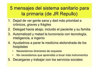5 mensajes del sistema sanitario para
     la primaria (de JR Repullo)
1. Dejad de ver gente sana y dad más prioridad a
   crónicos, graves y frágiles
2. Delegad hacia abajo, incluido el paciente y su familia
3. Automatizad y matad la burocracia con tecnología,
   inteligencia, e ingenio
4. Ayudadnos a parar la medicina atolondrada de los
   hospitales
  •   Necesitamos directores de orquesta
  •   No necesitamos que aprendáis a tocar más instrumentos
5. Decargarse y trabajar con los servicios sociales
 