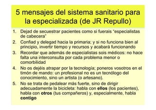 5 mensajes del sistema sanitario para
   la especializada (de JR Repullo)
1. Dejad de secuestrar pacientes como si fuerais “especialistas
   de cabecera”
2. Confiad y delegad hacia la primaria; y si no funciona bien al
   principio, invertir tiempo y recursos y acabará funcionando
3. Recordar que además de especialistas sois médicos: no hace
   falta una interconsulta por cada problema menor o
   comorbilidad
4. No os dejéis atrapar por la tecnología; poneros vosotros en el
   timón de mando: un profesional no es un tecnólogo del
   conocimiento, sino un artista (o artesano).
5. No se trata de pedalear más fuerte, sino de dirigir
   adecuadamente la bicicleta: habla con ellos (los pacientes),
   habla con otros (tus compañeros) y, especialmente, habla
   contigo
 