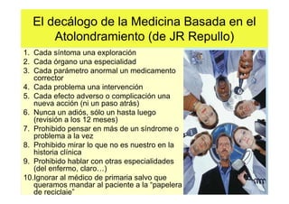 El decálogo de la Medicina Basada en el
      Atolondramiento (de JR Repullo)
1. Cada síntoma una exploración
2. Cada órgano una especialidad
3. Cada parámetro anormal un medicamento
   corrector
4. Cada problema una intervención
5. Cada efecto adverso o complicación una
   nueva acción (ni un paso atrás)
6. Nunca un adiós, sólo un hasta luego
   (revisión a los 12 meses)
7. Prohibido pensar en más de un síndrome o
   problema a la vez
8. Prohibido mirar lo que no es nuestro en la
   historia clínica
9. Prohibido hablar con otras especialidades
   (del enfermo, claro )
10.Ignorar al médico de primaria salvo que
   queramos mandar al paciente a la “papelera
   de reciclaje”
 