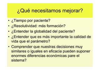 ¿Qué necesitamos mejorar?
• ¿Tiempo por paciente?
• ¿Resolutividad: más formación?
• ¿Entender la globalidad del paciente?
• ¿Entender que es más importante la calidad de
  vida que el parámetro?
• Comprender que nuestras decisiones muy
  similares o iguales en eficacia pueden suponer
  enormes diferencias económicas pare el
  sistema?
 