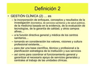 Definición 2
• GESTIÓN CLÍNICA (2)                es
  – la incorporación de enfoques, conceptos y resultados de la
    investigación (biomédica, de servicios sanitarios y de salud pública),
    de la medicina basada en la evidencia, de la evaluación de
    tecnologías, de la garantía de calidad, y otros campos
    afines
  – a la función directiva general y médica de los centros
    sanitarios
  – tomando en consideración los valores, visiones y cultura
    profesional existente,
  – para dar una base científica, técnica y profesional a la
    planificación estratégica de la institución y sus servicios
  – así como para coordinar el funcionamiento general y
    garantizar el necesario apoyo de servicios generales y
    centrales al trabajo de las unidades clínicas.
 