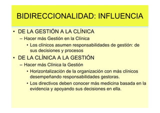 BIDIRECCIONALIDAD: INFLUENCIA
• DE LA GESTIÓN A LA CLÍNICA
  – Hacer más Gestión en la Clínica
     • Los clínicos asumen responsabilidades de gestión: de
       sus decisiones y procesos
• DE LA CLÍNICA A LA GESTIÓN
  – Hacer más Clínica la Gestión
     • Horizontalización de la organización con más clínicos
       desempeñando responsabilidades gestoras.
     • Los directivos deben conocer más medicina basada en la
       evidencia y apoyando sus decisiones en ella.
 