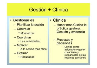 Gestión + Clínica
• Gestionar es                 • Clínica
  – Planificar la acción         – Hacer más Clínica la
  – Controlar                      práctica gestora.
     * Monitorizar                 Gestión y evidencia
  – Coordinar
     • Las actividades           – Procesos y
                                   decisiones
  – Motivar                           – Clínico como
     • A la acción más ética            asignador y gestor
  – Evaluar                             consciente y
                                        responsable de los
     • Resultados                       recursos sanitarios
 