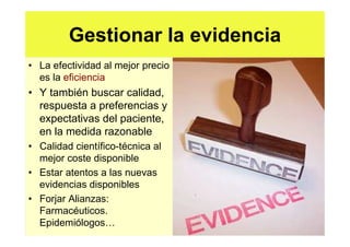 Gestionar la evidencia
• La efectividad al mejor precio
  es la eficiencia
• Y también buscar calidad,
  respuesta a preferencias y
  expectativas del paciente,
  en la medida razonable
• Calidad científico-técnica al
  mejor coste disponible
• Estar atentos a las nuevas
  evidencias disponibles
• Forjar Alianzas:
  Farmacéuticos.
  Epidemiólogos
 