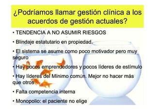 ¿Podríamos llamar gestión clínica a los
   acuerdos de gestión actuales?
• TENDENCIA A NO ASUMIR RIESGOS
• Blindaje estatutario en propiedad.
• El sistema se asume como poco motivador pero muy
seguro
• Hay pocos emprendedores y pocos líderes de estímulo
                                  lí         estí
• Hay líderes del Mínimo comÚn. Mejor no hacer más
      lí          Mí                           má
que otros
• Falta competencia interna
• Monopolio: el paciente no elige
 