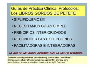 Guías de Práctica Clínica, Protocolos:
   Los LIBROS GORDOS DE PETETE
    • SIPLIFIQUEMOS!!!
    • NECESITAMOS GÚIAS SIMPLE
    • PRINCIPIOS INTERIORIZADOS
    • RECONOCER LAS EXCEPCIONES
    • FACILITADORAS E INTEGRADORAS

 lo que se nos queda grabado para la acción realmente:
Evidence based guidelines or collectively constructed “mindlines?”
Ethnographic study of knowledge management in primary care
John Gabbay, Andrée le May BMJ 2004;329:1013 (30 October)
 
