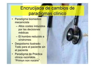 Encrucijada de cambios de
         paradigmas clínico
• Paradigma biomedico
  mecanicista
   – Altos costes inducidos
      por las decisiones
      médicas
   – El hombre reducido a
      síndromes
• Despotismo ilustrado:
  Todo para el paciente sin
  el paciente
• Paradigma de Práctica
  clínica razonable.
  “Primun non nocere”
 