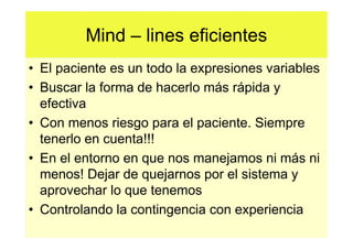 Mind – lines eficientes
• El paciente es un todo la expresiones variables
• Buscar la forma de hacerlo más rápida y
  efectiva
• Con menos riesgo para el paciente. Siempre
  tenerlo en cuenta!!!
• En el entorno en que nos manejamos ni más ni
  menos! Dejar de quejarnos por el sistema y
  aprovechar lo que tenemos
• Controlando la contingencia con experiencia
 