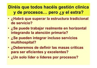 Diréis que todos hacéis gestión clínica
   y de procesos pero ¿y el extra?
• ¿Habrá que superar la estructura tradicional
  de servicio?
• ¿Se puede trabajar realmente en horizontal
  integrando la atención primaria?
• ¿Se pueden integrar incluso servicios
  multihospital?
• ¿Deberemos de definir las masas críticas
  para ser eficientes y excelentes?
• ¿Un solo líder o líderes por procesos?
 