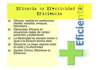Eficacia vs Efectividad vs
               Eficiencia
a)   Eficacia: medida en condiciones
     ideales: estudios, ensayos,
     laboratorio…
b)   Efectividad. Eficacia en
     situaciones reales de campo:
     pacientes y poblaciones
c)   La Efectividad es siempre menor o
     igual a la Eficacia teórica ideal
d)   Eficiencia: La mejor relación entre
     el coste y la efectividad
e)   Gestión Clínica: Máximizar la
     Eficiencia
 