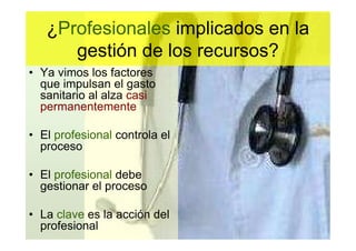 ¿Profesionales implicados en la
      gestión de los recursos?
• Ya vimos los factores
  que impulsan el gasto
  sanitario al alza casi
  permanentemente

• El profesional controla el
  proceso

• El profesional debe
  gestionar el proceso

• La clave es la acción del
  profesional
 