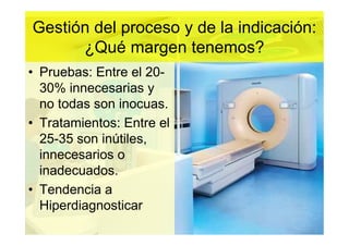 Gestión del proceso y de la indicación:
      ¿Qué margen tenemos?
• Pruebas: Entre el 20-
  30% innecesarias y
  no todas son inocuas.
• Tratamientos: Entre el
  25-35 son inútiles,
  innecesarios o
  inadecuados.
• Tendencia a
  Hiperdiagnosticar
 