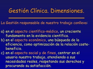 Gestión Clínica. Dimensiones.

La Gestión responsable de nuestro trabajo conlleva:

a) en el aspecto científico-médico, un creciente
   fundamento en la evidencia científica.
b) en el aspecto económico, una búsqueda de la
   eficiencia, como optimización de la relación coste-
   beneficio.
c) en el aspecto social y de fines, centrar en el
   usuario nuestro trabajo, atendiendo a sus
   necesidades reales, respetando sus derechos y
   procurando su satisfacción.
 